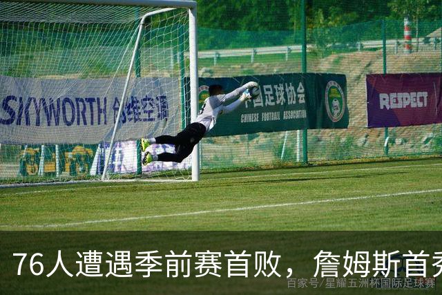 76人遭遇季前赛首败，詹姆斯首秀表现引关注